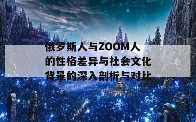 俄罗斯人与ZOOM人的性格差异与社会文化背景的深入剖析与对比