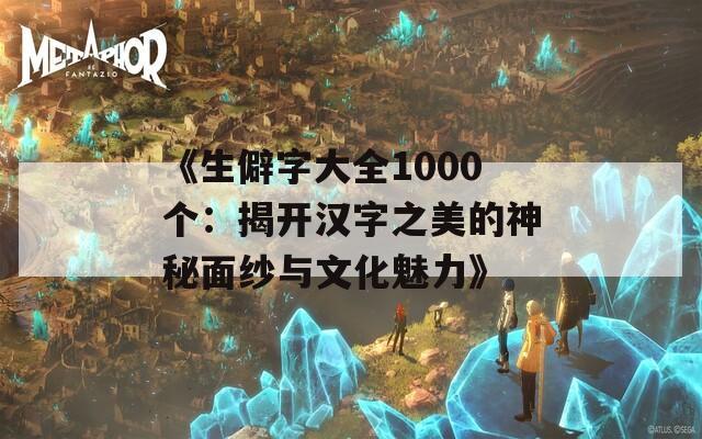 《生僻字大全1000个：揭开汉字之美的神秘面纱与文化魅力》