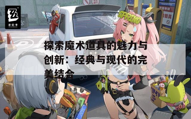 探索魔术道具的魅力与创新：经典与现代的完美结合