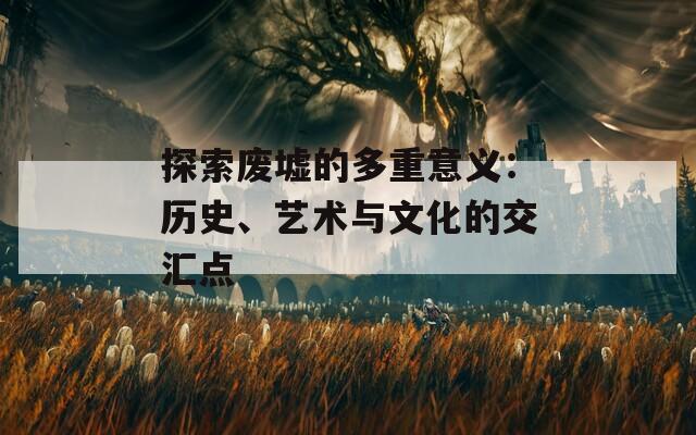 探索废墟的多重意义：历史、艺术与文化的交汇点