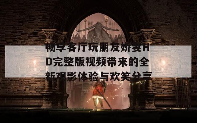 畅享客厅玩朋友娇妻HD完整版视频带来的全新观影体验与欢笑分享