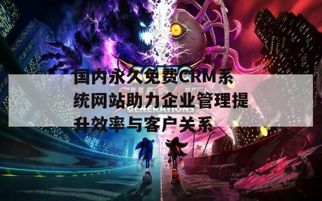 国内永久免费CRM系统网站助力企业管理提升效率与客户关系