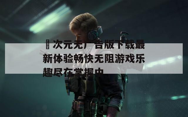 囧次元无广告版下载最新体验畅快无阻游戏乐趣尽在掌握中