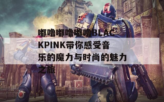 嘟噜嘟噜嘟噜BLACKPINK带你感受音乐的魔力与时尚的魅力之旅