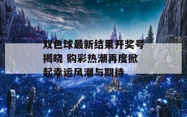 双色球最新结果开奖号揭晓 购彩热潮再度掀起幸运风潮与期待