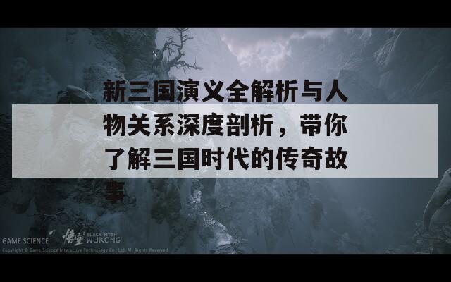 新三国演义全解析与人物关系深度剖析，带你了解三国时代的传奇故事