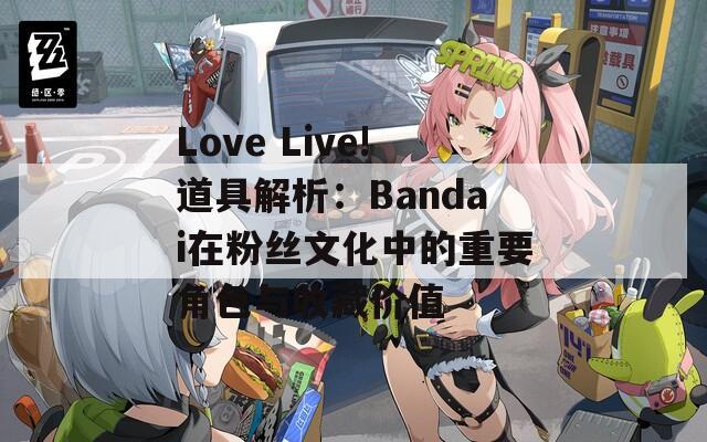 Love Live!道具解析：Bandai在粉丝文化中的重要角色与收藏价值