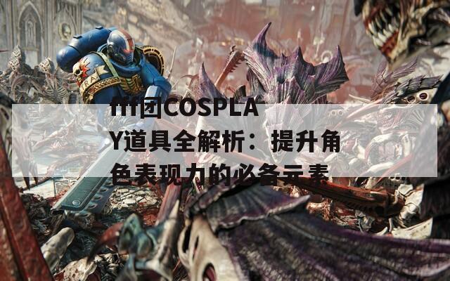 fff团COSPLAY道具全解析：提升角色表现力的必备元素