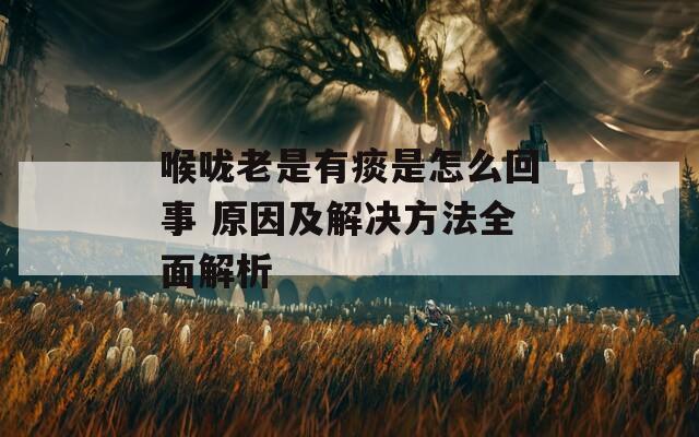 喉咙老是有痰是怎么回事 原因及解决方法全面解析