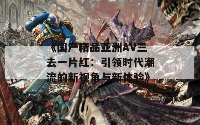 《国产精品亚洲AV三去一片红：引领时代潮流的新视角与新体验》