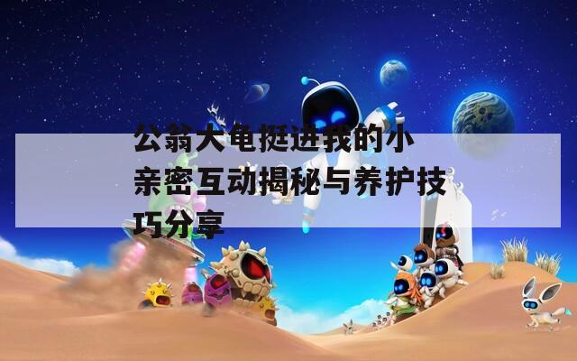 公翁大龟挺进我的小 亲密互动揭秘与养护技巧分享