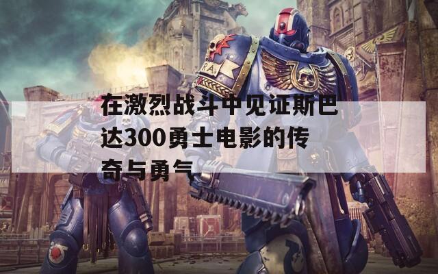 在激烈战斗中见证斯巴达300勇士电影的传奇与勇气