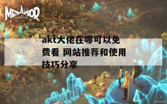 akt大佬在哪可以免费看 网站推荐和使用技巧分享