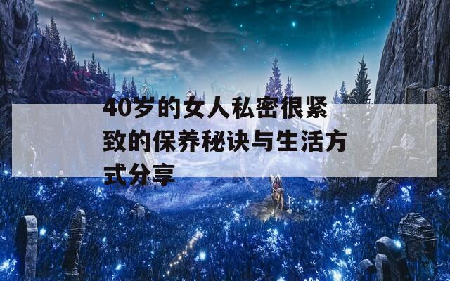 40岁的女人私密很紧致的保养秘诀与生活方式分享