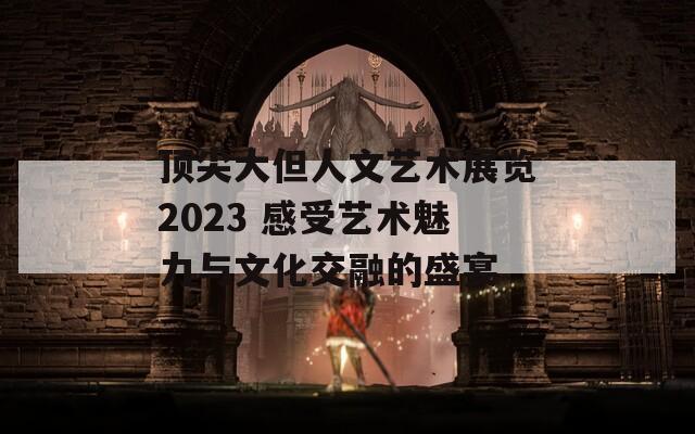 顶尖大但人文艺术展览2023 感受艺术魅力与文化交融的盛宴