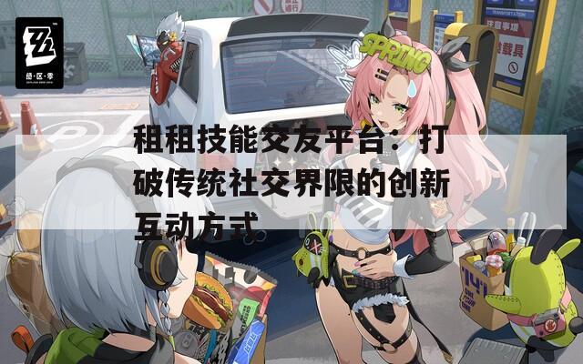 租租技能交友平台：打破传统社交界限的创新互动方式