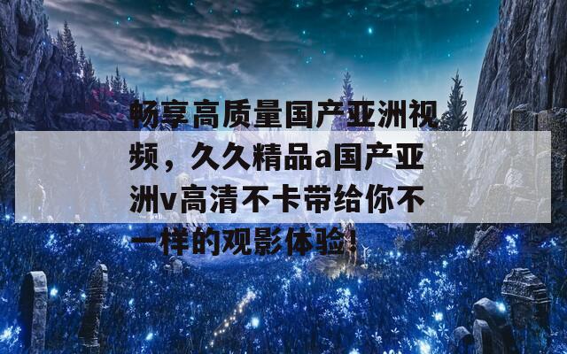 畅享高质量国产亚洲视频，久久精品a国产亚洲v高清不卡带给你不一样的观影体验！