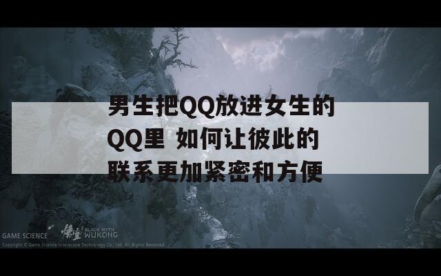 男生把QQ放进女生的QQ里 如何让彼此的联系更加紧密和方便