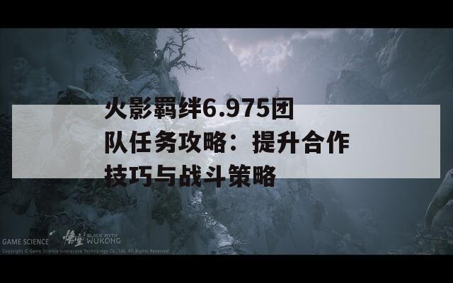 火影羁绊6.975团队任务攻略：提升合作技巧与战斗策略