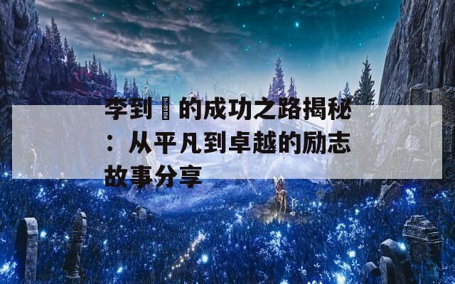 李到晛的成功之路揭秘：从平凡到卓越的励志故事分享