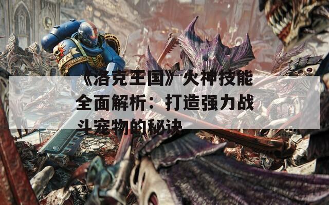 《洛克王国》火神技能全面解析：打造强力战斗宠物的秘诀