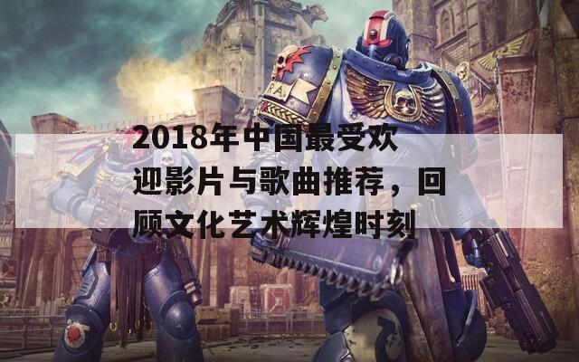 2018年中国最受欢迎影片与歌曲推荐，回顾文化艺术辉煌时刻