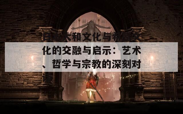 日本大和文化与希腊文化的交融与启示：艺术、哲学与宗教的深刻对话