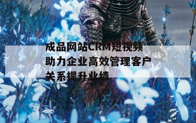 成品网站CRM短视频助力企业高效管理客户关系提升业绩