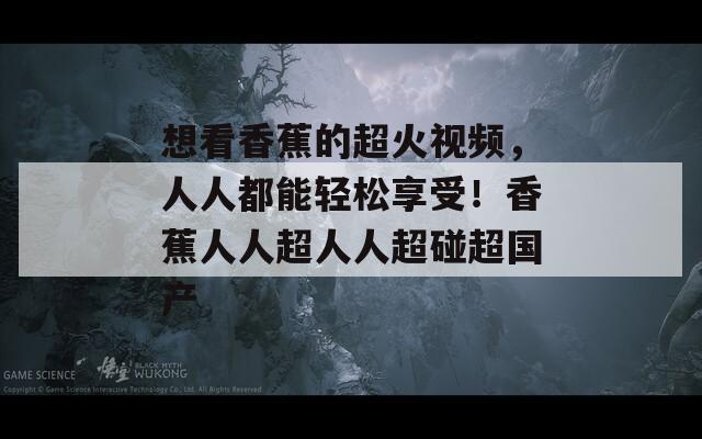 想看香蕉的超火视频，人人都能轻松享受！香蕉人人超人人超碰超国产