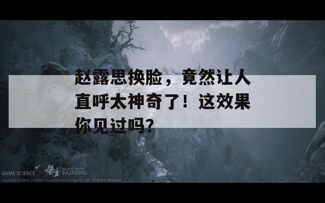 赵露思换脸，竟然让人直呼太神奇了！这效果你见过吗？