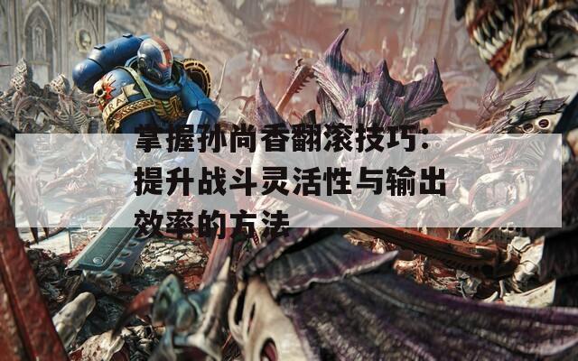 掌握孙尚香翻滚技巧：提升战斗灵活性与输出效率的方法