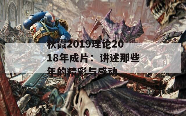 秋霞2019理论2018年成片：讲述那些年的精彩与感动