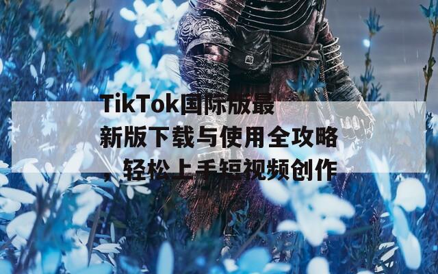 TikTok国际版最新版下载与使用全攻略，轻松上手短视频创作