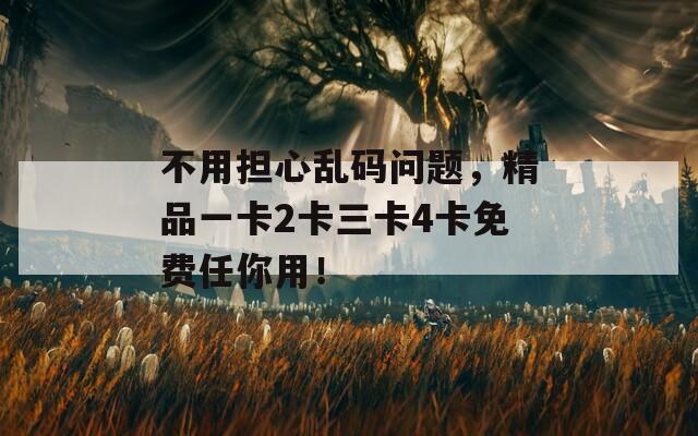 不用担心乱码问题，精品一卡2卡三卡4卡免费任你用！