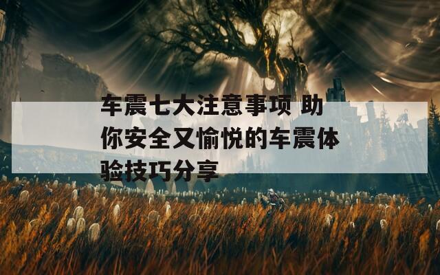 车震七大注意事项 助你安全又愉悦的车震体验技巧分享