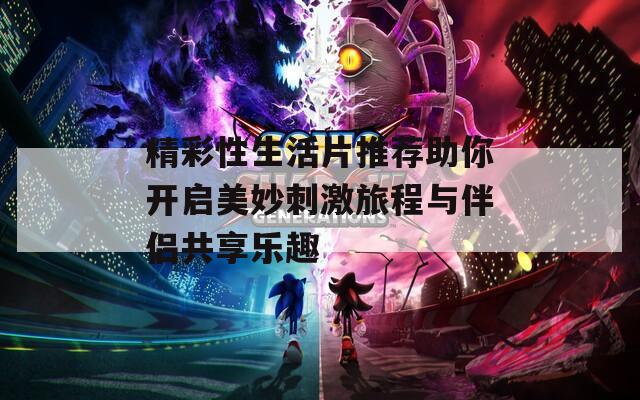 精彩性生活片推荐助你开启美妙刺激旅程与伴侣共享乐趣