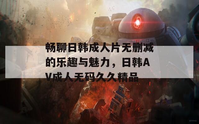 畅聊日韩成人片无删减的乐趣与魅力，日韩AV成人无码久久精品