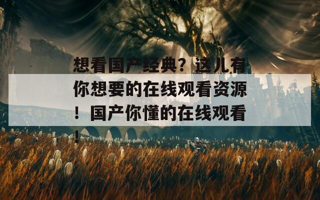 想看国产经典？这儿有你想要的在线观看资源！国产你懂的在线观看！