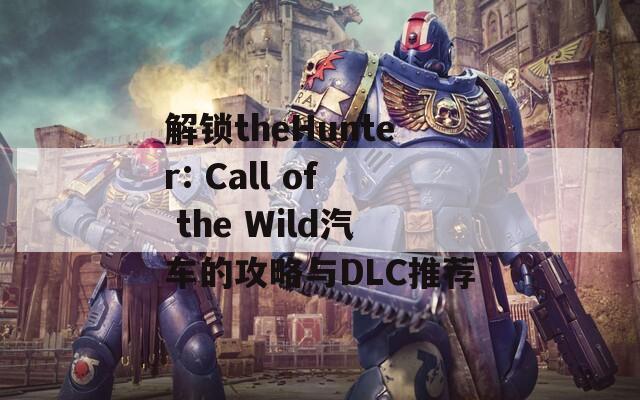 解锁theHunter: Call of the Wild汽车的攻略与DLC推荐