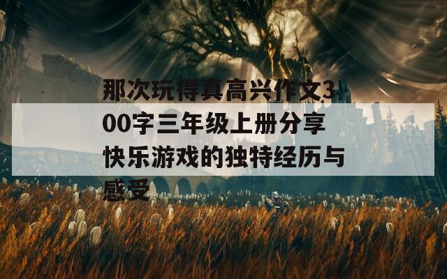 那次玩得真高兴作文300字三年级上册分享快乐游戏的独特经历与感受