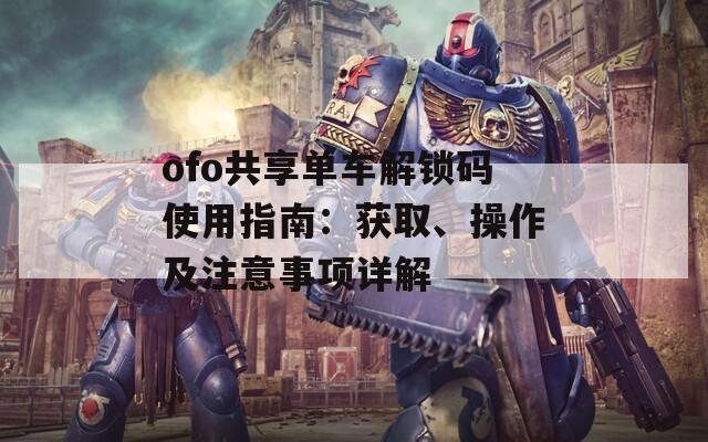 ofo共享单车解锁码使用指南：获取、操作及注意事项详解