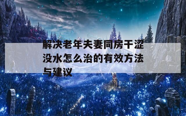 解决老年夫妻同房干涩没水怎么治的有效方法与建议