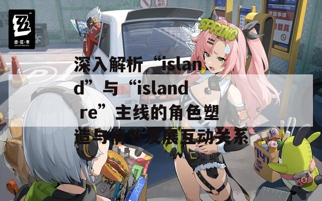 深入解析“island”与“island re”主线的角色塑造与情节发展互动关系