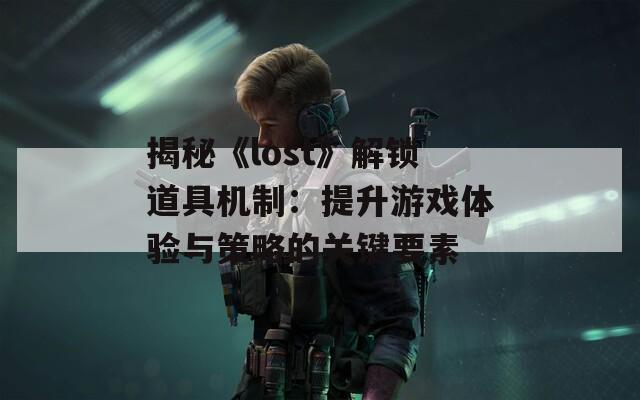 揭秘《lost》解锁道具机制：提升游戏体验与策略的关键要素