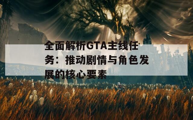 全面解析GTA主线任务：推动剧情与角色发展的核心要素