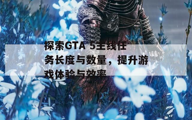 探索GTA 5主线任务长度与数量，提升游戏体验与效率