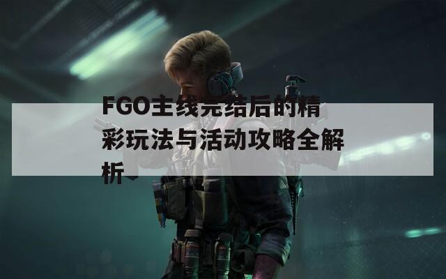 FGO主线完结后的精彩玩法与活动攻略全解析