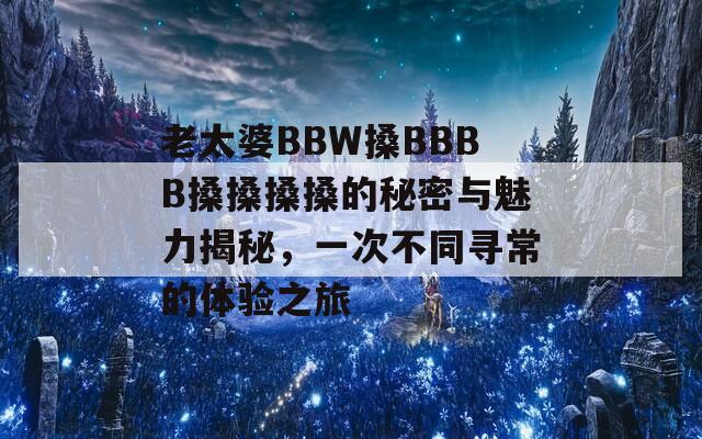 老太婆BBW搡BBBB搡搡搡搡的秘密与魅力揭秘，一次不同寻常的体验之旅