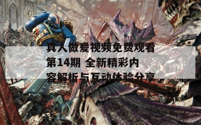 真人做爰视频免费观看第14期 全新精彩内容解析与互动体验分享