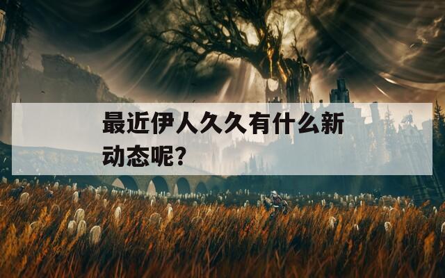 最近伊人久久有什么新动态呢？